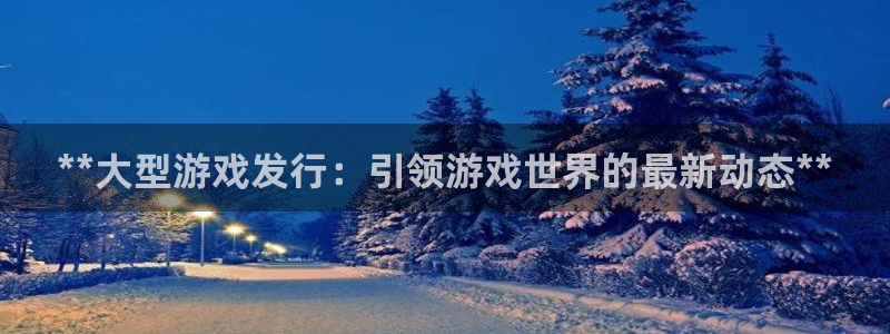 新航娱乐app最新版本更新内容是什么：**大型游戏发行：引领游戏世界的最新动态**
