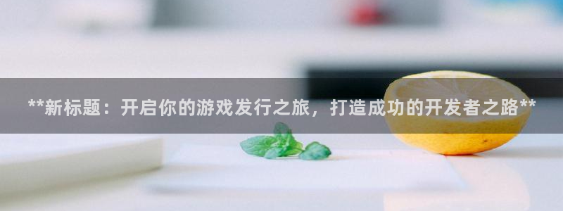 新航娱乐官网下载：**新标题：开启你的游戏发行之旅，打造成功的开发者之路**
