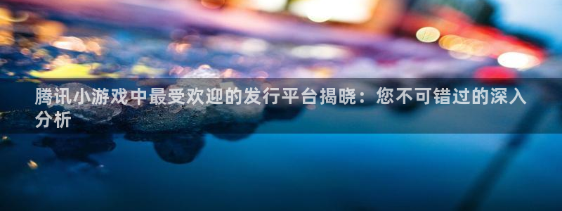 新航娱乐入.新航娱乐.几年了.长久.中国：腾讯小游戏中最受欢迎的发行平台揭晓：您不可错过的深入
分析